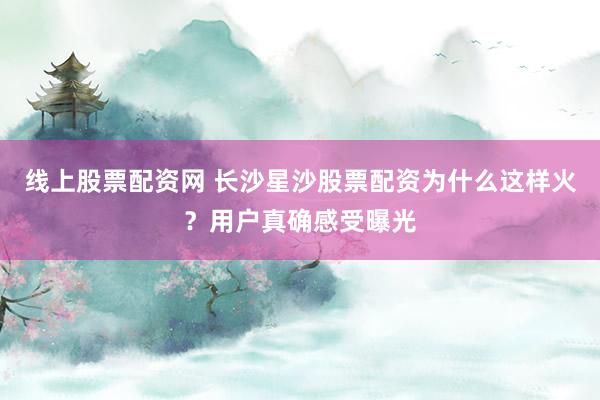 线上股票配资网 长沙星沙股票配资为什么这样火?用户真确感受曝光