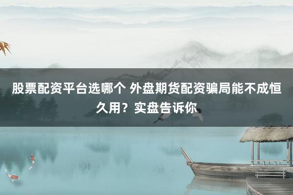 股票配资平台选哪个 外盘期货配资骗局能不成恒久用？实盘告诉你