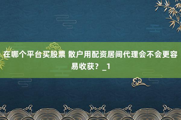 在哪个平台买股票 散户用配资居间代理会不会更容易收获?_1