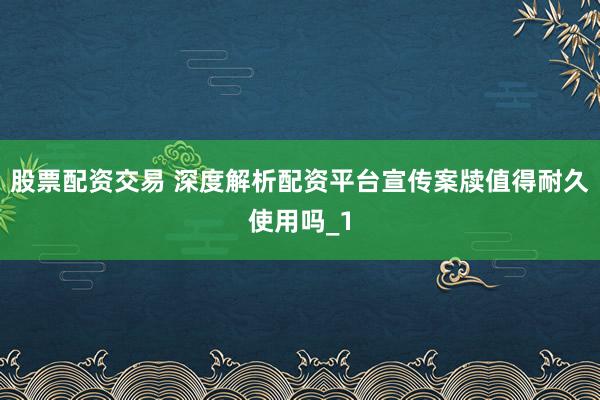 股票配资交易 深度解析配资平台宣传案牍值得耐久使用吗_1