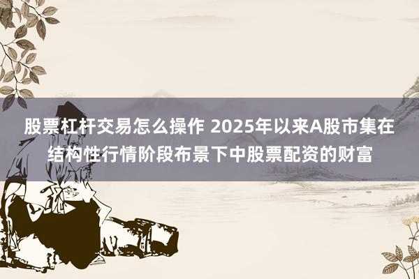股票杠杆交易怎么操作 2025年以来A股市集在结构性行情阶段布景下中股票配资的财富