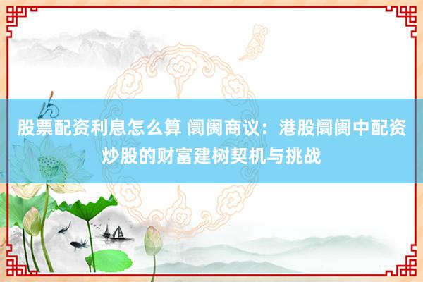 股票配资利息怎么算 阛阓商议：港股阛阓中配资炒股的财富建树契机与挑战