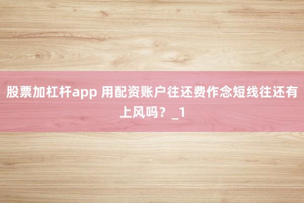 股票加杠杆app 用配资账户往还费作念短线往还有上风吗？_1