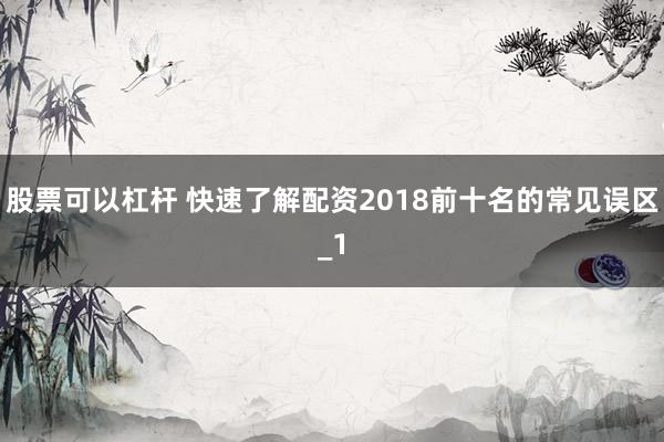 股票可以杠杆 快速了解配资2018前十名的常见误区_1