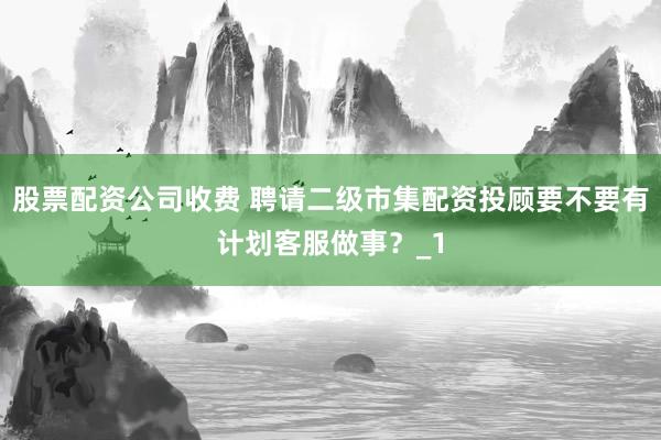 股票配资公司收费 聘请二级市集配资投顾要不要有计划客服做事？_1