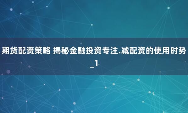 期货配资策略 揭秘金融投资专注.减配资的使用时势_1
