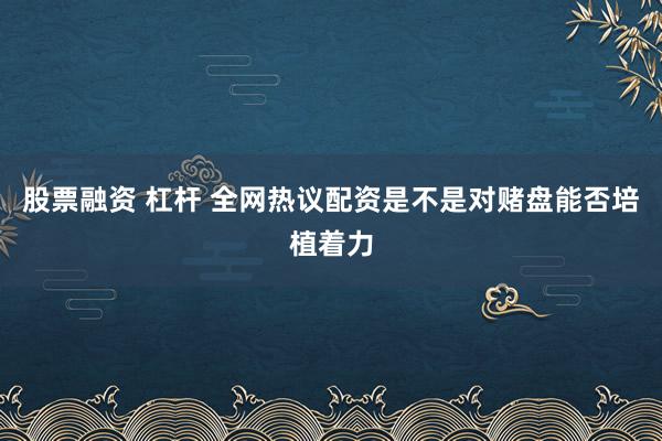 股票融资 杠杆 全网热议配资是不是对赌盘能否培植着力